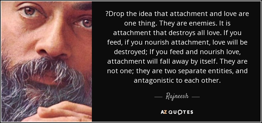 ‎Drop the idea that attachment and love are one thing. They are enemies. It is attachment that destroys all love. If you feed, if you nourish attachment, love will be destroyed; If you feed and nourish love, attachment will fall away by itself. They are not one; they are two separate entities, and antagonistic to each other. - Rajneesh