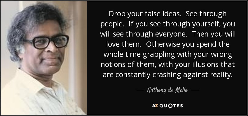 Drop your false ideas. See through people. If you see through yourself, you will see through everyone. Then you will love them. Otherwise you spend the whole time grappling with your wrong notions of them, with your illusions that are constantly crashing against reality. - Anthony de Mello