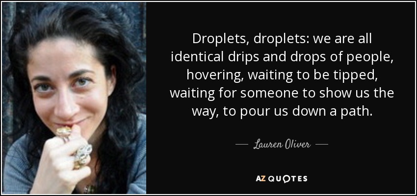 Droplets, droplets: we are all identical drips and drops of people, hovering, waiting to be tipped, waiting for someone to show us the way, to pour us down a path. - Lauren Oliver
