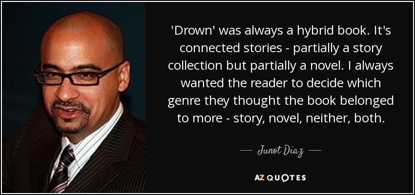 'Drown' was always a hybrid book. It's connected stories - partially a story collection but partially a novel. I always wanted the reader to decide which genre they thought the book belonged to more - story, novel, neither, both. - Junot Diaz