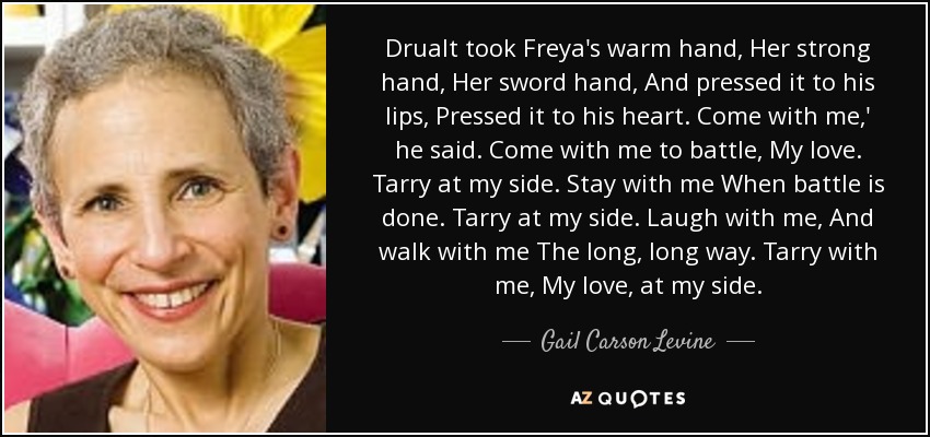 Drualt took Freya's warm hand, Her strong hand, Her sword hand, And pressed it to his lips, Pressed it to his heart. Come with me,' he said. Come with me to battle, My love. Tarry at my side. Stay with me When battle is done. Tarry at my side. Laugh with me, And walk with me The long, long way. Tarry with me, My love, at my side. - Gail Carson Levine