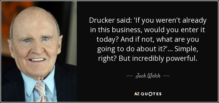 Drucker said: 'If you weren't already in this business, would you enter it today? And if not, what are you going to do about it?' ... Simple, right? But incredibly powerful. - Jack Welch