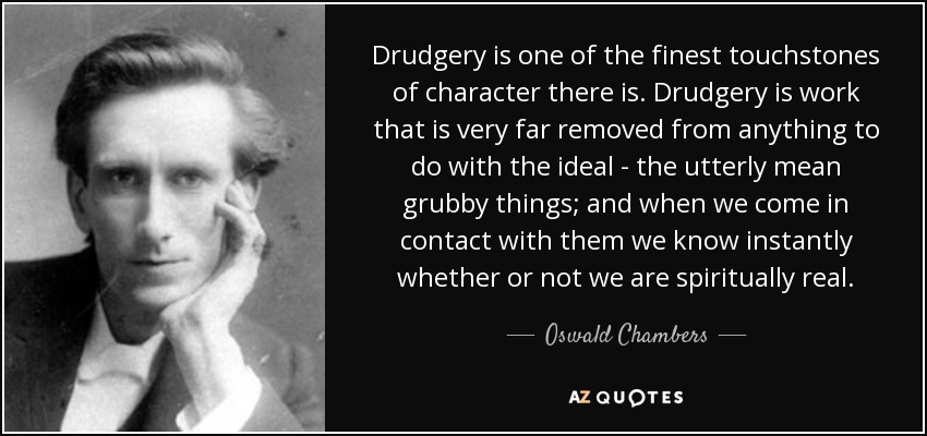 Drudgery is one of the finest touchstones of character there is. Drudgery is work that is very far removed from anything to do with the ideal - the utterly mean grubby things; and when we come in contact with them we know instantly whether or not we are spiritually real. - Oswald Chambers