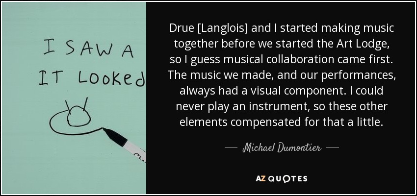 Drue [Langlois] and I started making music together before we started the Art Lodge, so I guess musical collaboration came first. The music we made, and our performances, always had a visual component. I could never play an instrument, so these other elements compensated for that a little. - Michael Dumontier