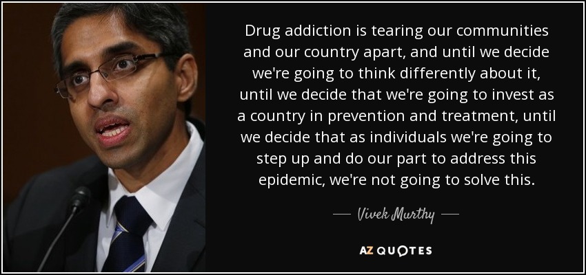 Drug addiction is tearing our communities and our country apart, and until we decide we're going to think differently about it, until we decide that we're going to invest as a country in prevention and treatment, until we decide that as individuals we're going to step up and do our part to address this epidemic, we're not going to solve this. - Vivek Murthy