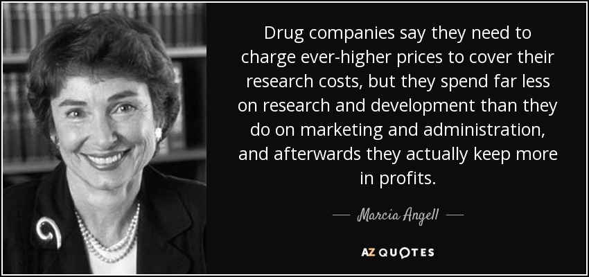 Drug companies say they need to charge ever-higher prices to cover their research costs, but they spend far less on research and development than they do on marketing and administration, and afterwards they actually keep more in profits. - Marcia Angell
