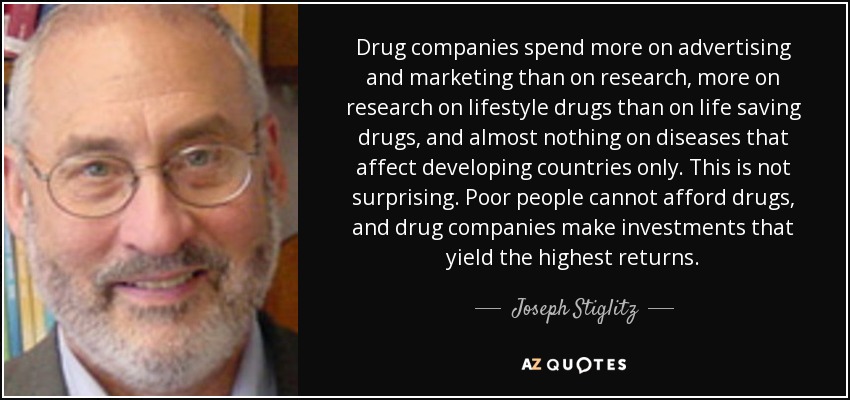 Drug companies spend more on advertising and marketing than on research, more on research on lifestyle drugs than on life saving drugs, and almost nothing on diseases that affect developing countries only. This is not surprising. Poor people cannot afford drugs, and drug companies make investments that yield the highest returns. - Joseph Stiglitz