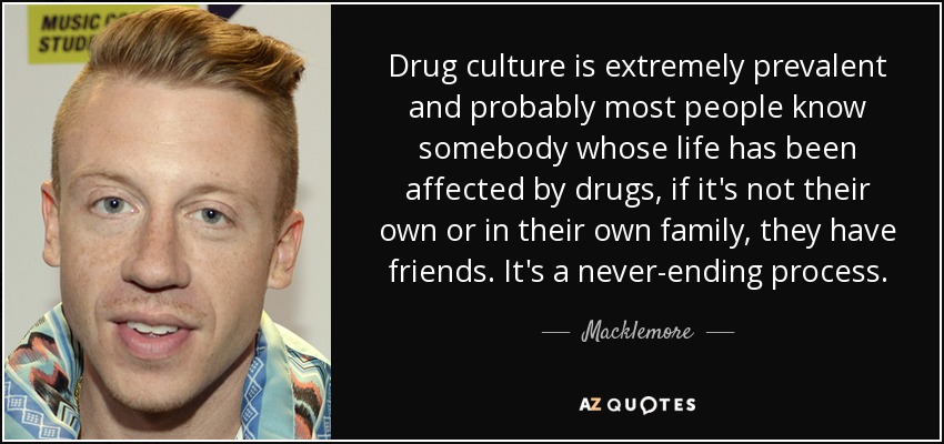 Drug culture is extremely prevalent and probably most people know somebody whose life has been affected by drugs, if it's not their own or in their own family, they have friends. It's a never-ending process. - Macklemore