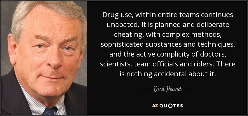 Drug use, within entire teams continues unabated. It is planned and deliberate cheating, with complex methods, sophisticated substances and techniques, and the active complicity of doctors, scientists, team officials and riders. There is nothing accidental about it. - Dick Pound