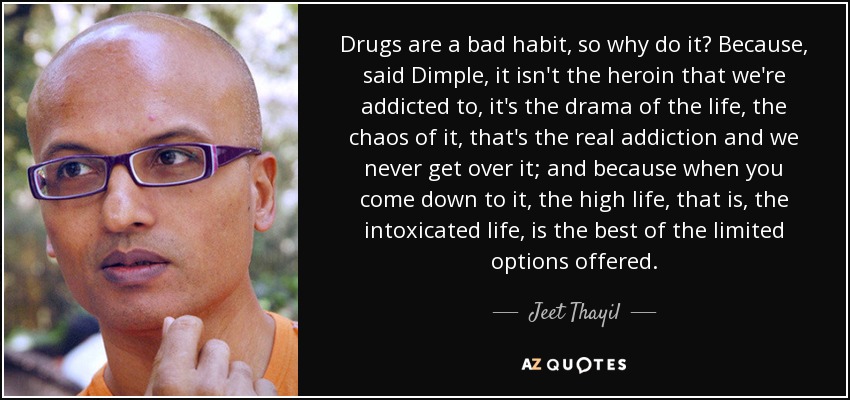 Drugs are a bad habit, so why do it? Because, said Dimple, it isn't the heroin that we're addicted to, it's the drama of the life, the chaos of it, that's the real addiction and we never get over it; and because when you come down to it, the high life, that is, the intoxicated life, is the best of the limited options offered. - Jeet Thayil
