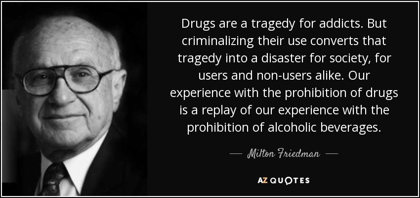 Drugs are a tragedy for addicts. But criminalizing their use converts that tragedy into a disaster for society, for users and non-users alike. Our experience with the prohibition of drugs is a replay of our experience with the prohibition of alcoholic beverages. - Milton Friedman