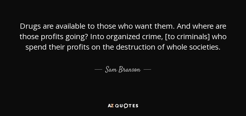 Drugs are available to those who want them. And where are those profits going? Into organized crime, [to criminals] who spend their profits on the destruction of whole societies. - Sam Branson