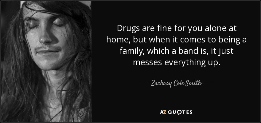 Drugs are fine for you alone at home, but when it comes to being a family, which a band is, it just messes everything up. - Zachary Cole Smith