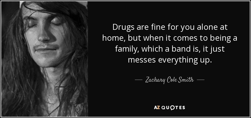 Drugs are fine for you alone at home, but when it comes to being a family, which a band is, it just messes everything up. - Zachary Cole Smith