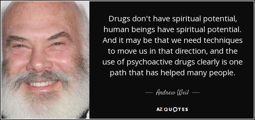Drugs don't have spiritual potential, human beings have spiritual potential. And it may be that we need techniques to move us in that direction, and the use of psychoactive drugs clearly is one path that has helped many people. - Andrew Weil