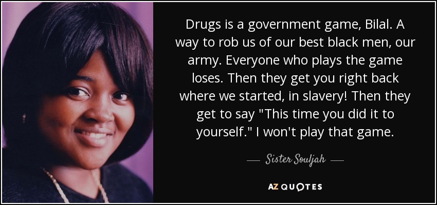 Drugs is a government game, Bilal. A way to rob us of our best black men, our army. Everyone who plays the game loses. Then they get you right back where we started, in slavery! Then they get to say 