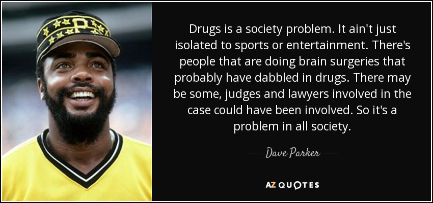 Drugs is a society problem. It ain't just isolated to sports or entertainment. There's people that are doing brain surgeries that probably have dabbled in drugs. There may be some, judges and lawyers involved in the case could have been involved. So it's a problem in all society. - Dave Parker