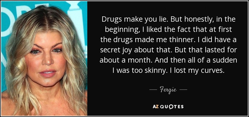 Drugs make you lie. But honestly, in the beginning, I liked the fact that at first the drugs made me thinner. I did have a secret joy about that. But that lasted for about a month. And then all of a sudden I was too skinny. I lost my curves. - Fergie