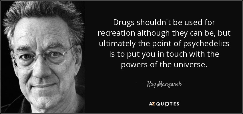 Drugs shouldn't be used for recreation although they can be, but ultimately the point of psychedelics is to put you in touch with the powers of the universe. - Ray Manzarek