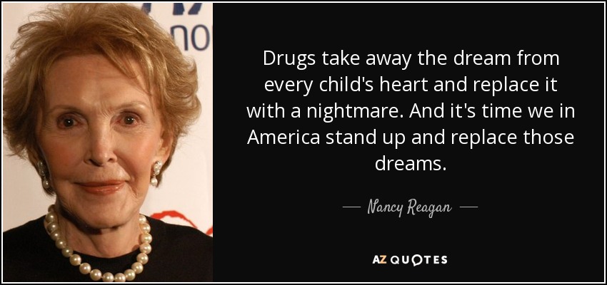 Drugs take away the dream from every child's heart and replace it with a nightmare. And it's time we in America stand up and replace those dreams. - Nancy Reagan