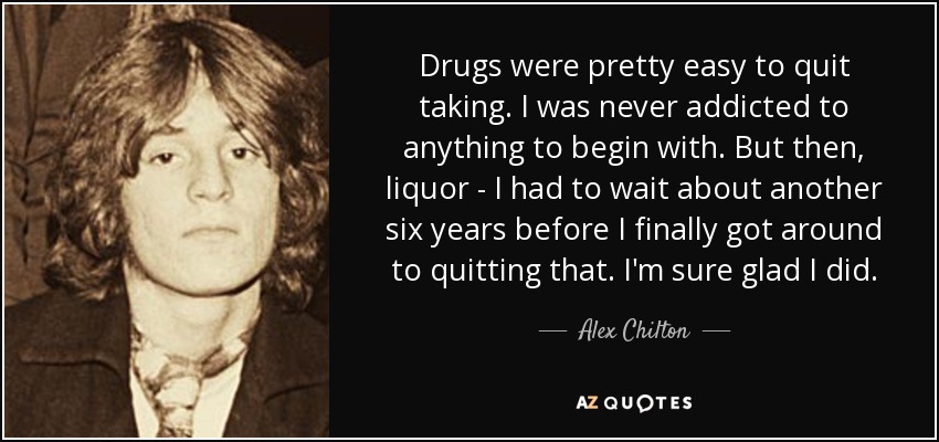 Drugs were pretty easy to quit taking. I was never addicted to anything to begin with. But then, liquor - I had to wait about another six years before I finally got around to quitting that. I'm sure glad I did. - Alex Chilton