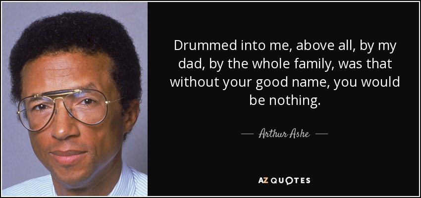 Drummed into me, above all, by my dad, by the whole family, was that without your good name, you would be nothing. - Arthur Ashe