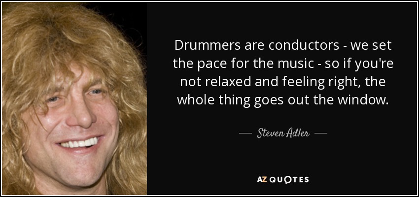 Drummers are conductors - we set the pace for the music - so if you're not relaxed and feeling right, the whole thing goes out the window. - Steven Adler