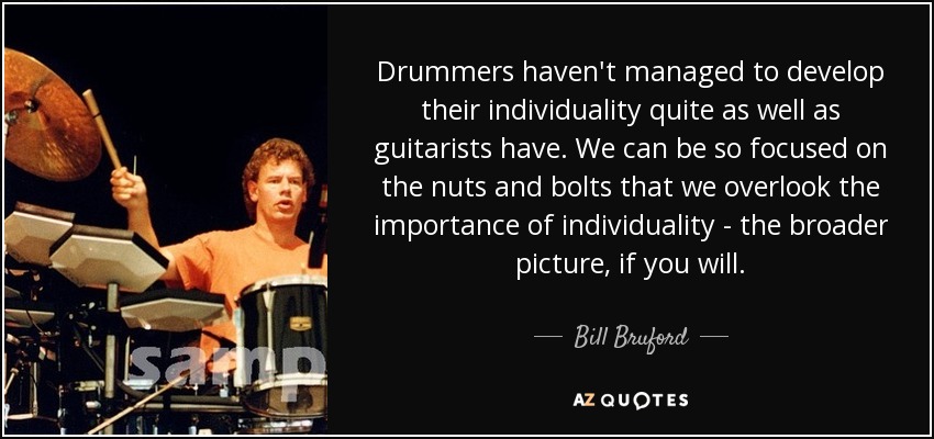 Drummers haven't managed to develop their individuality quite as well as guitarists have. We can be so focused on the nuts and bolts that we overlook the importance of individuality - the broader picture, if you will. - Bill Bruford