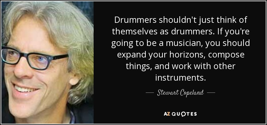 Drummers shouldn't just think of themselves as drummers. If you're going to be a musician, you should expand your horizons, compose things, and work with other instruments. - Stewart Copeland