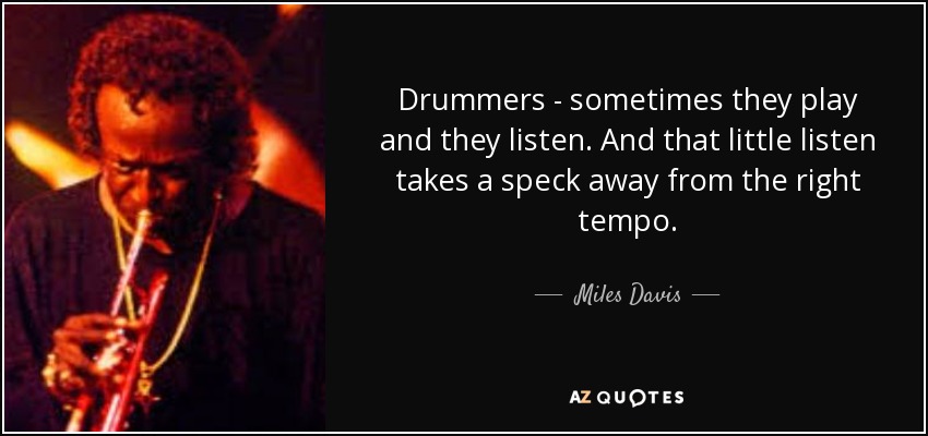 Drummers - sometimes they play and they listen. And that little listen takes a speck away from the right tempo. - Miles Davis