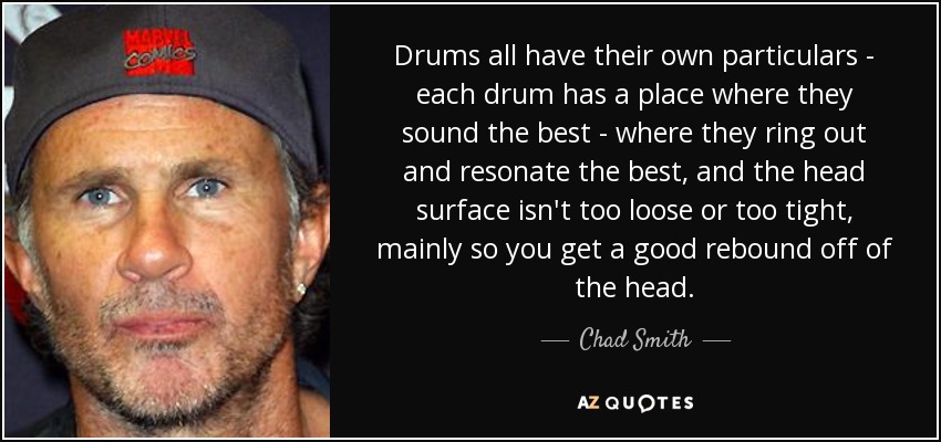 Drums all have their own particulars - each drum has a place where they sound the best - where they ring out and resonate the best, and the head surface isn't too loose or too tight, mainly so you get a good rebound off of the head. - Chad Smith