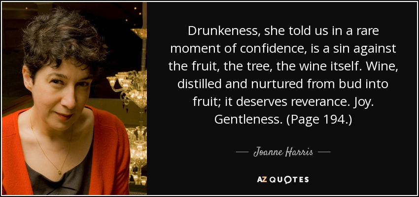 Drunkeness, she told us in a rare moment of confidence, is a sin against the fruit, the tree, the wine itself. Wine, distilled and nurtured from bud into fruit; it deserves reverance. Joy. Gentleness. (Page 194.) - Joanne Harris