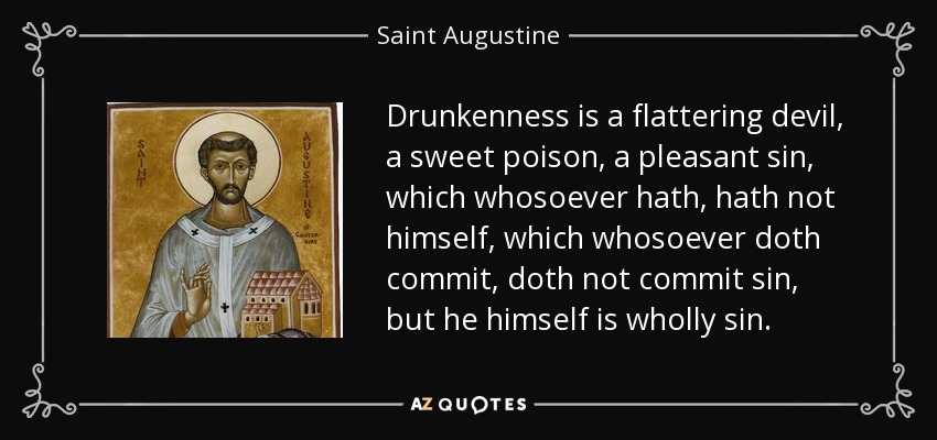 Drunkenness is a flattering devil, a sweet poison, a pleasant sin, which whosoever hath, hath not himself, which whosoever doth commit, doth not commit sin, but he himself is wholly sin. - Saint Augustine