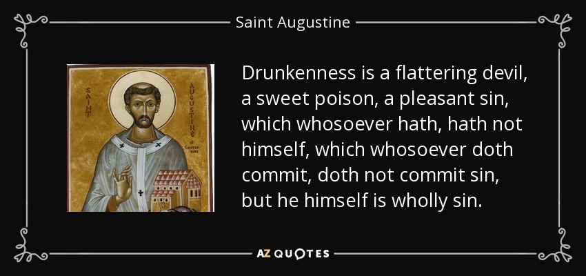 Drunkenness is a flattering devil, a sweet poison, a pleasant sin, which whosoever hath, hath not himself, which whosoever doth commit, doth not commit sin, but he himself is wholly sin. - Saint Augustine