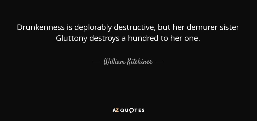 Drunkenness is deplorably destructive, but her demurer sister Gluttony destroys a hundred to her one. - William Kitchiner