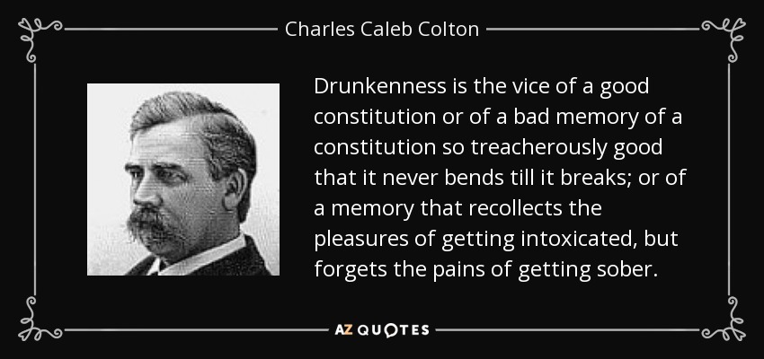 Drunkenness is the vice of a good constitution or of a bad memory of a constitution so treacherously good that it never bends till it breaks; or of a memory that recollects the pleasures of getting intoxicated, but forgets the pains of getting sober. - Charles Caleb Colton