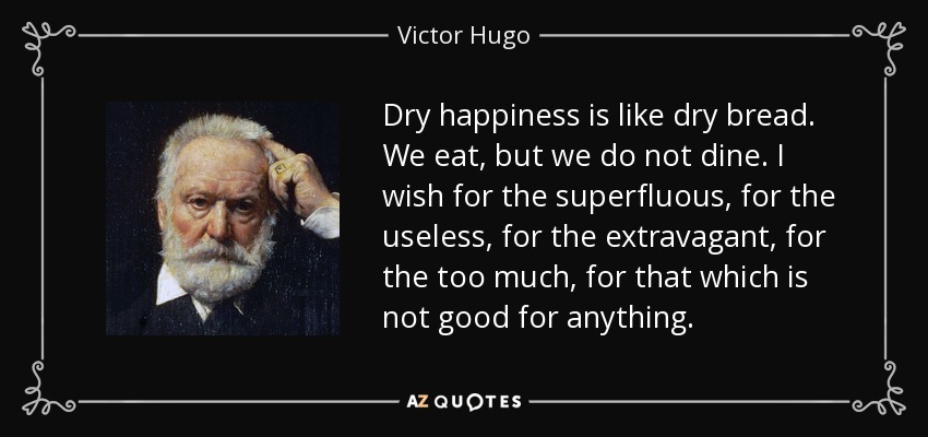 Dry happiness is like dry bread. We eat, but we do not dine. I wish for the superfluous, for the useless, for the extravagant, for the too much, for that which is not good for anything. - Victor Hugo