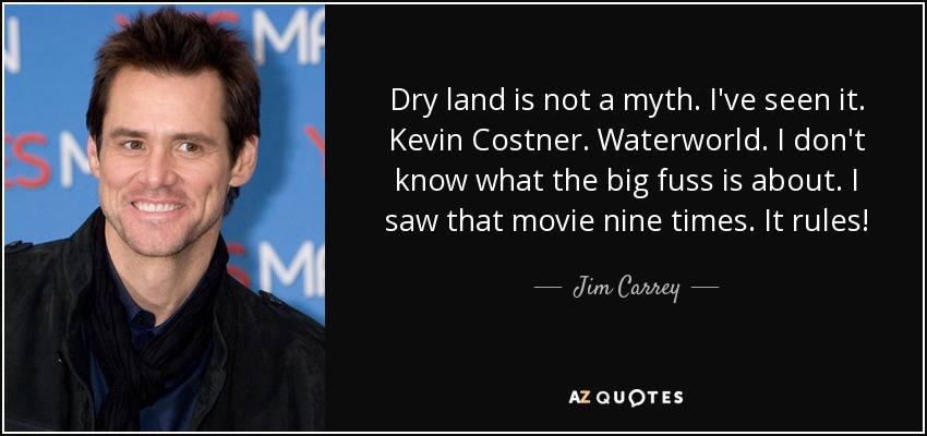 Dry land is not a myth. I've seen it. Kevin Costner. Waterworld. I don't know what the big fuss is about. I saw that movie nine times. It rules! - Jim Carrey