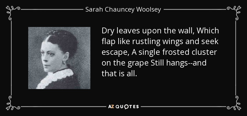 Dry leaves upon the wall, Which flap like rustling wings and seek escape, A single frosted cluster on the grape Still hangs--and that is all. - Sarah Chauncey Woolsey