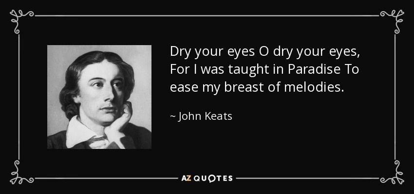 Dry your eyes O dry your eyes, For I was taught in Paradise To ease my breast of melodies. - John Keats