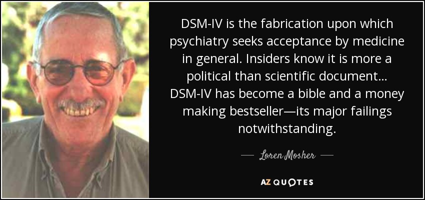 DSM-IV is the fabrication upon which psychiatry seeks acceptance by medicine in general. Insiders know it is more a political than scientific document… DSM-IV has become a bible and a money making bestseller—its major failings notwithstanding. - Loren Mosher