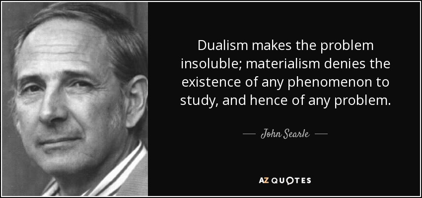 Dualism makes the problem insoluble; materialism denies the existence of any phenomenon to study, and hence of any problem. - John Searle