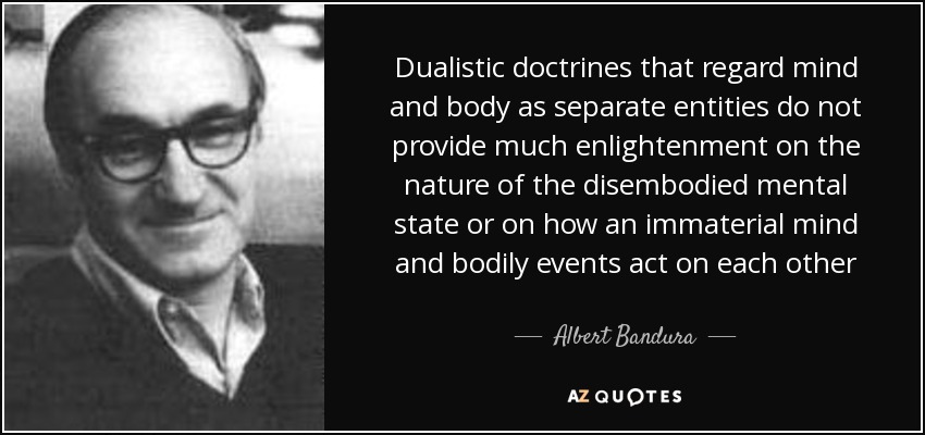 Dualistic doctrines that regard mind and body as separate entities do not provide much enlightenment on the nature of the disembodied mental state or on how an immaterial mind and bodily events act on each other - Albert Bandura