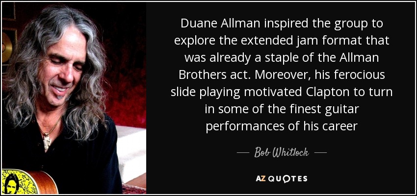 Duane Allman inspired the group to explore the extended jam format that was already a staple of the Allman Brothers act. Moreover, his ferocious slide playing motivated Clapton to turn in some of the finest guitar performances of his career - Bob Whitlock