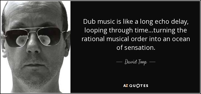 Dub music is like a long echo delay, looping through time...turning the rational musical order into an ocean of sensation. - David Toop