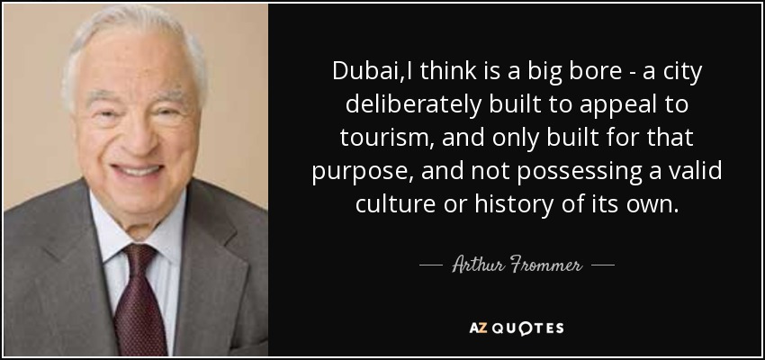 Dubai,I think is a big bore - a city deliberately built to appeal to tourism, and only built for that purpose, and not possessing a valid culture or history of its own. - Arthur Frommer