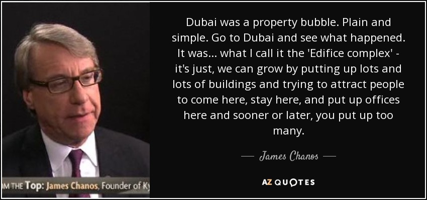 Dubai was a property bubble. Plain and simple. Go to Dubai and see what happened. It was... what I call it the 'Edifice complex' - it's just, we can grow by putting up lots and lots of buildings and trying to attract people to come here, stay here, and put up offices here and sooner or later, you put up too many. - James Chanos