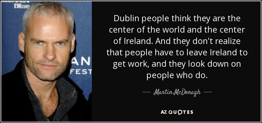 Dublin people think they are the center of the world and the center of Ireland. And they don't realize that people have to leave Ireland to get work, and they look down on people who do. - Martin McDonagh
