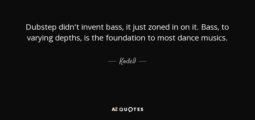 Dubstep didn't invent bass, it just zoned in on it. Bass, to varying depths, is the foundation to most dance musics. - Kode9