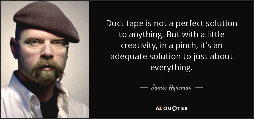 Duct tape is not a perfect solution to anything. But with a little creativity, in a pinch, it's an adequate solution to just about everything. - Jamie Hyneman